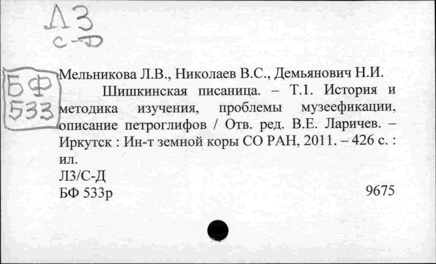 ﻿Мельникова Л.В., Николаев В.С., Демьянович Н.И.
Шишкинская писаница. - Т.1. История и методика изучения, проблемы музеефикации. описание петроглифов / Отв. ред. В.Е. Ларичев. -Иркутск : Ин-т земной коры СО РАН, 2011. - 426 с. : ил.
ЛЗ/С-Д
БФ 533р
9675